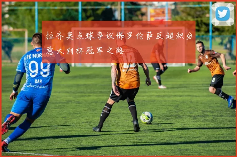 拉齐奥点球争议佛罗伦萨反超积分意大利杯冠军之路