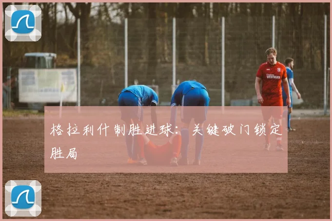 格拉利什制胜进球：关键破门锁定胜局