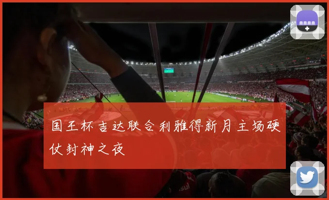 国王杯吉达联合利雅得新月主场硬仗封神之夜