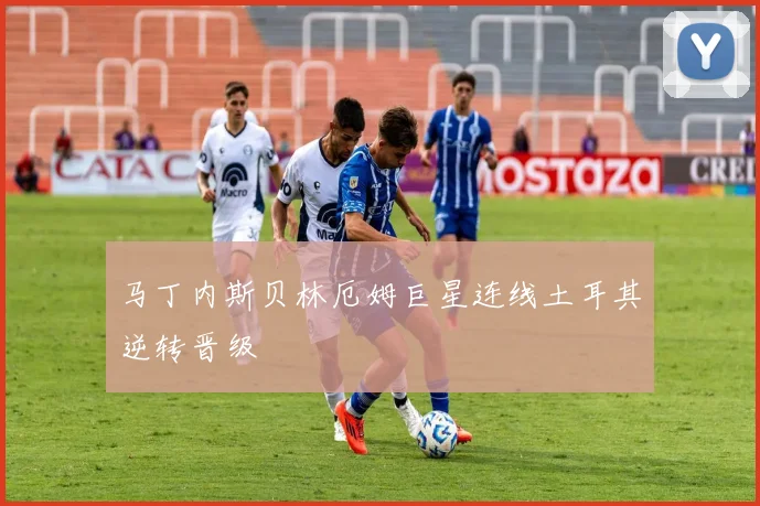 马丁内斯贝林厄姆巨星连线土耳其逆转晋级