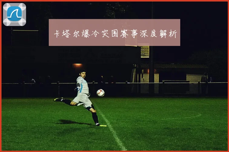 卡塔尔爆冷突围赛事深度解析