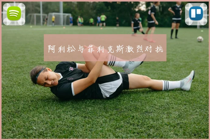 阿利松与菲利克斯激烈对抗