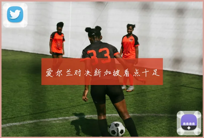 爱尔兰对决新加坡看点十足