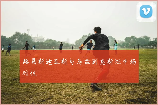 路易斯迪亚斯与乌兹别克斯坦中场对位