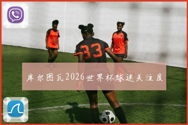 库尔图瓦2026世界杯球迷关注度