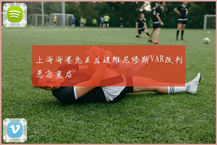 上海海港先丢后追维尼修斯VAR改判悬念重启