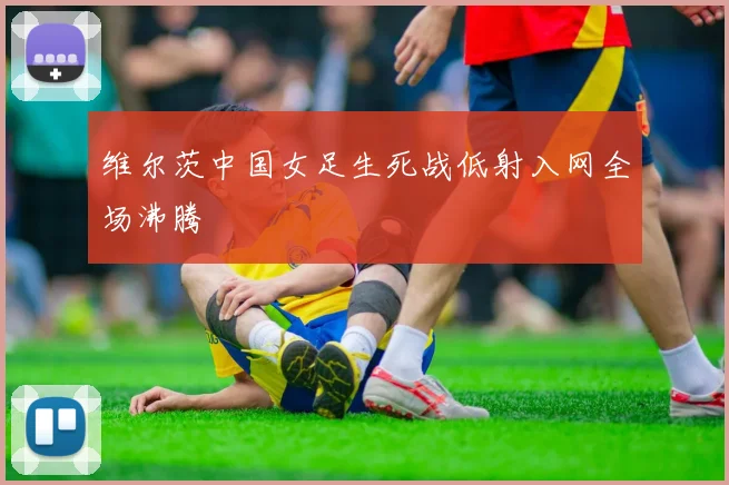 维尔茨中国女足生死战低射入网全场沸腾
