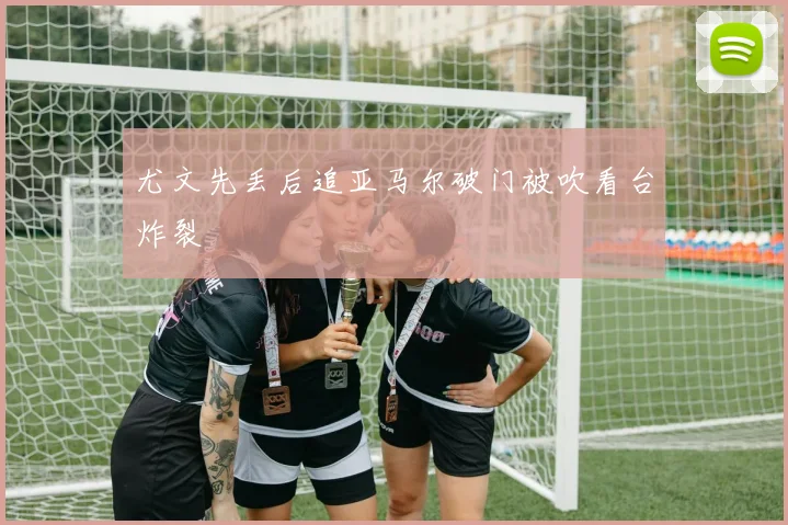 尤文先丢后追亚马尔破门被吹看台炸裂