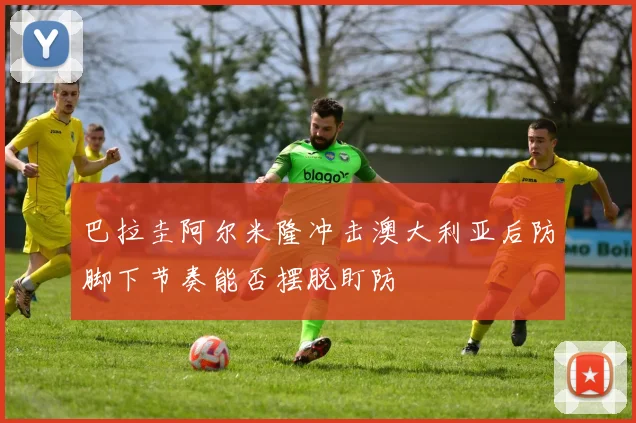 巴拉圭阿尔米隆冲击澳大利亚后防脚下节奏能否摆脱盯防