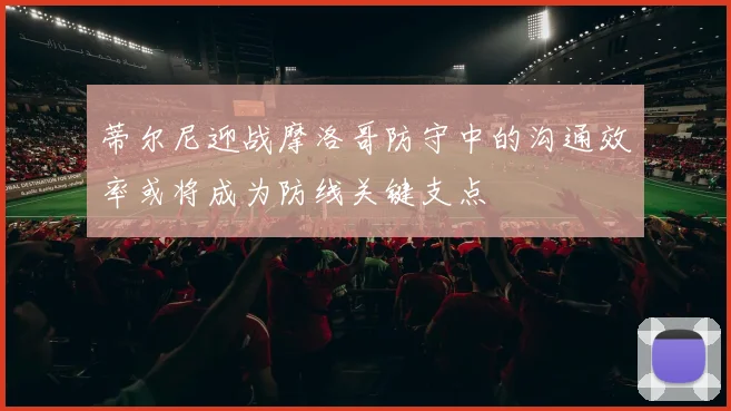 蒂尔尼迎战摩洛哥防守中的沟通效率或将成为防线关键支点