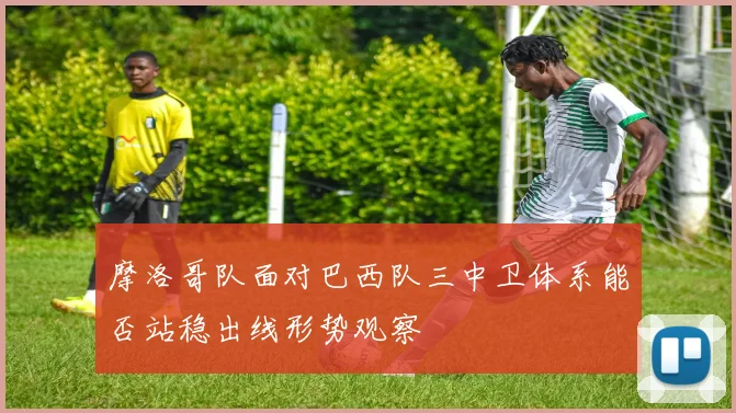 摩洛哥队面对巴西队三中卫体系能否站稳出线形势观察