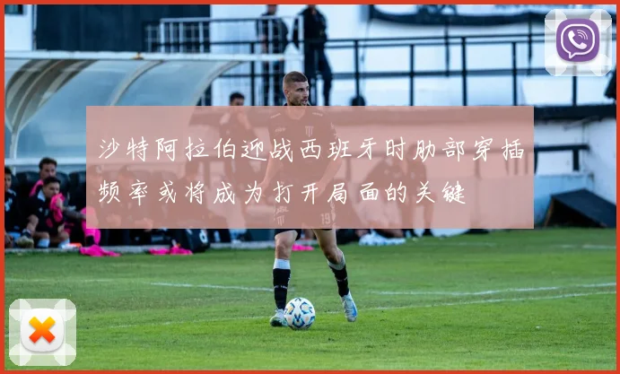 沙特阿拉伯迎战西班牙时肋部穿插频率或将成为打开局面的关键