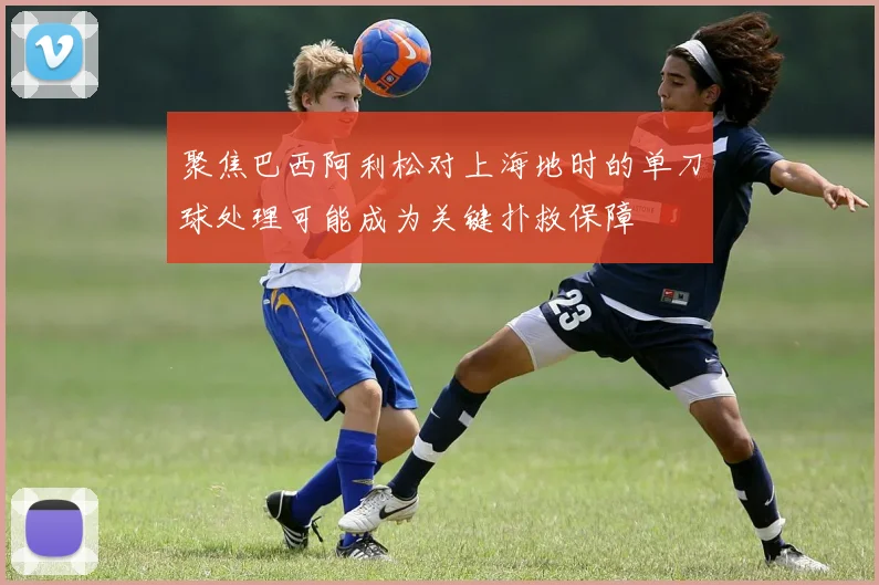 聚焦巴西阿利松对上海地时的单刀球处理可能成为关键扑救保障