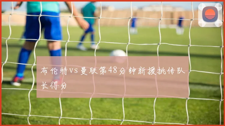 布伦特vs曼联第48分钟新援挑传队长得分