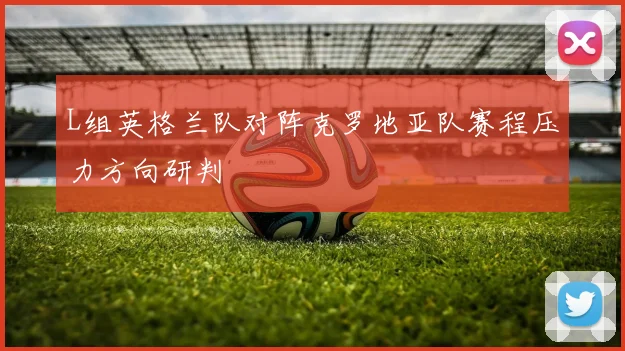 L组英格兰队对阵克罗地亚队赛程压力方向研判