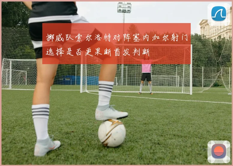 挪威队索尔洛特对阵塞内加尔射门选择是否更果断首发判断