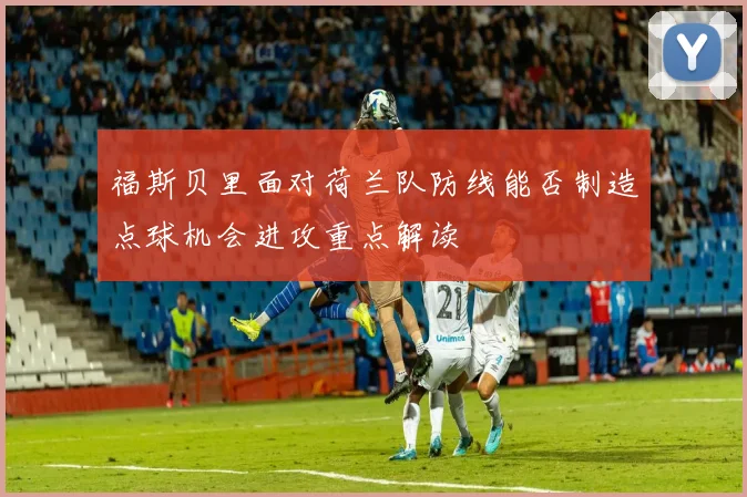 福斯贝里面对荷兰队防线能否制造点球机会进攻重点解读