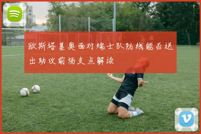 欧斯塔基奥面对瑞士队防线能否送出助攻前场支点解读