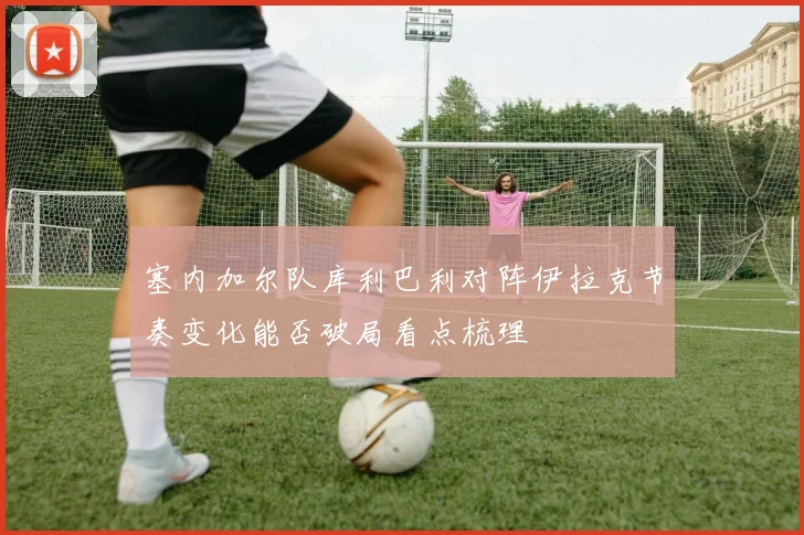 塞内加尔队库利巴利对阵伊拉克节奏变化能否破局看点梳理