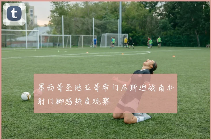 墨西哥圣地亚哥希门尼斯迎战南非射门脚感热度观察