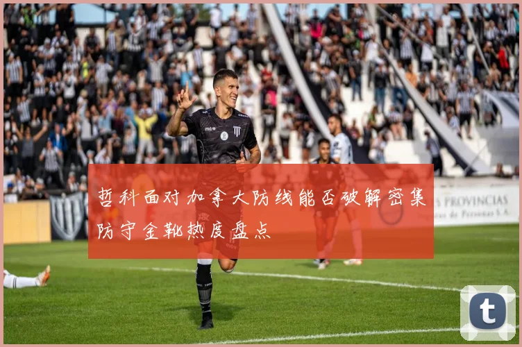哲科面对加拿大防线能否破解密集防守金靴热度盘点