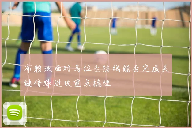 布赖坎面对乌拉圭防线能否完成关键传球进攻重点梳理