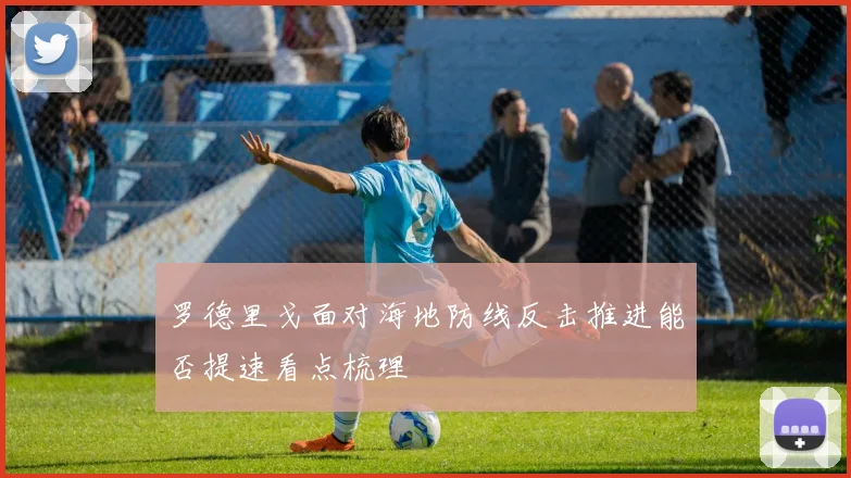 罗德里戈面对海地防线反击推进能否提速看点梳理