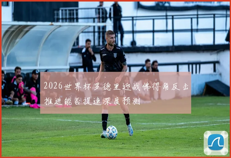 2026世界杯罗德里迎战佛得角反击推进能否提速深度预测