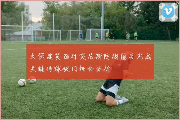 久保建英面对突尼斯防线能否完成关键传球破门机会分析