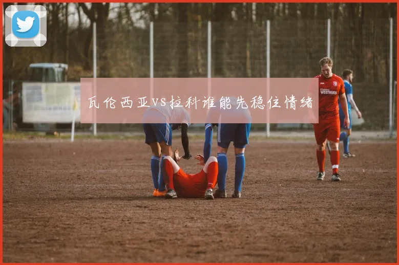 瓦伦西亚vs拉科谁能先稳住情绪