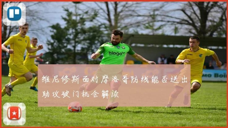 维尼修斯面对摩洛哥防线能否送出助攻破门机会解读