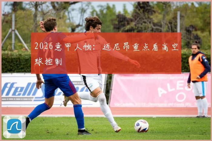 2026意甲人物:迈尼昂重点看高空球控制
