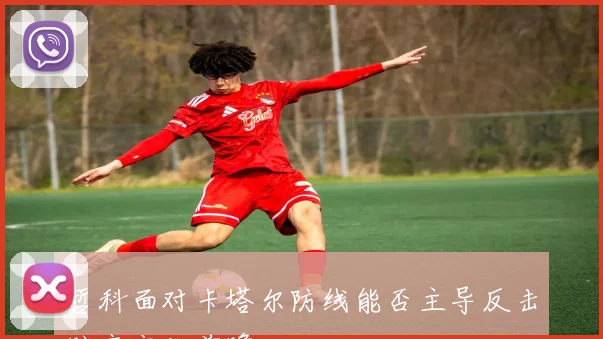 哲科面对卡塔尔防线能否主导反击赔率变化前瞻