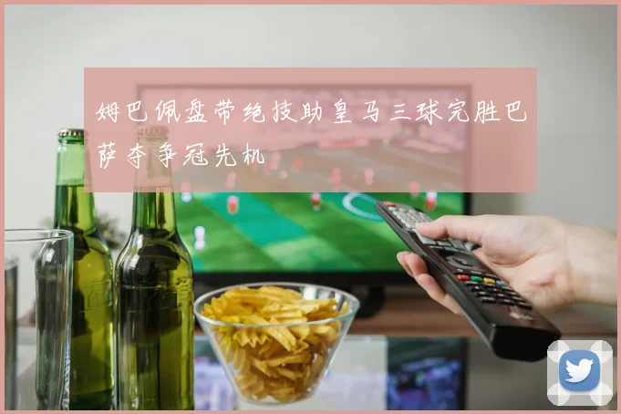 姆巴佩盘带绝技助皇马三球完胜巴萨夺争冠先机