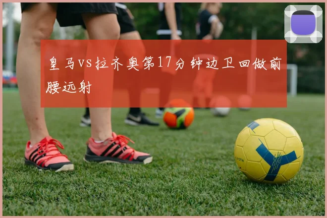 皇马vs拉齐奥第17分钟边卫回做前腰远射