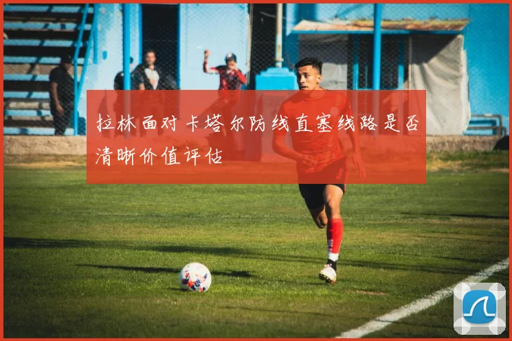 拉林面对卡塔尔防线直塞线路是否清晰价值评估