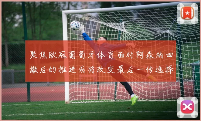 聚焦欧冠葡萄牙体育面对阿森纳回撤后的推进或将改变最后一传选择