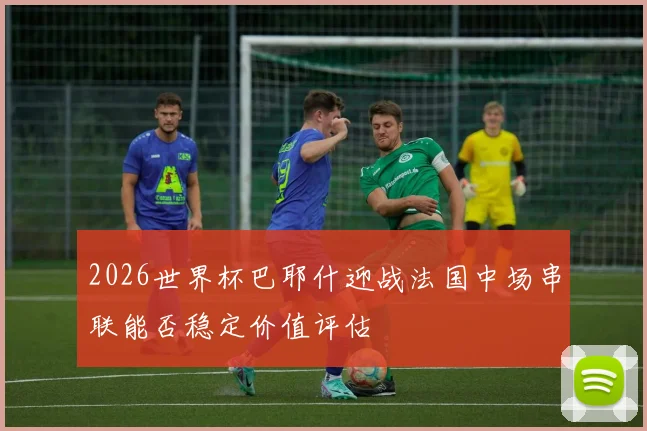 2026世界杯巴耶什迎战法国中场串联能否稳定价值评估