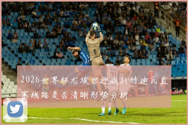 2026世界杯尤埃尔迎战科特迪瓦直塞线路是否清晰形势分析
