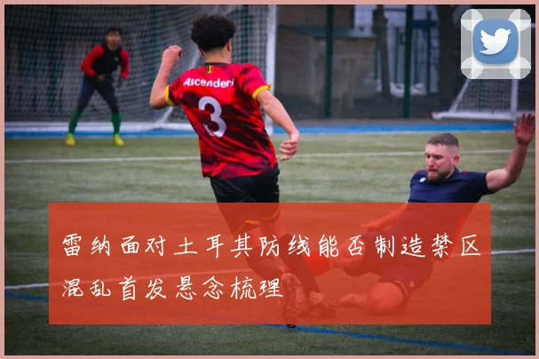 雷纳面对土耳其防线能否制造禁区混乱首发悬念梳理