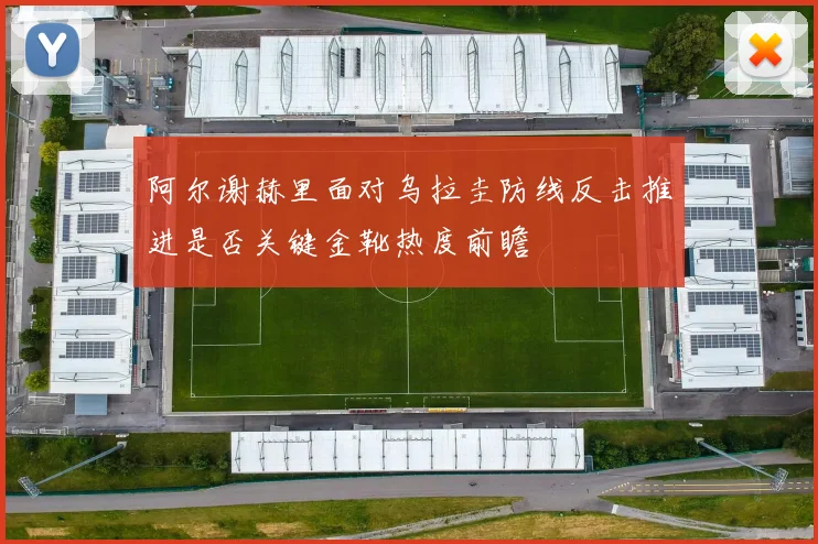 阿尔谢赫里面对乌拉圭防线反击推进是否关键金靴热度前瞻