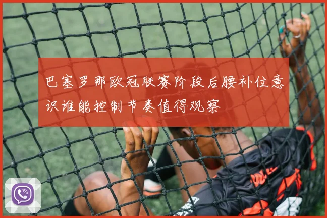 巴塞罗那欧冠联赛阶段后腰补位意识谁能控制节奏值得观察