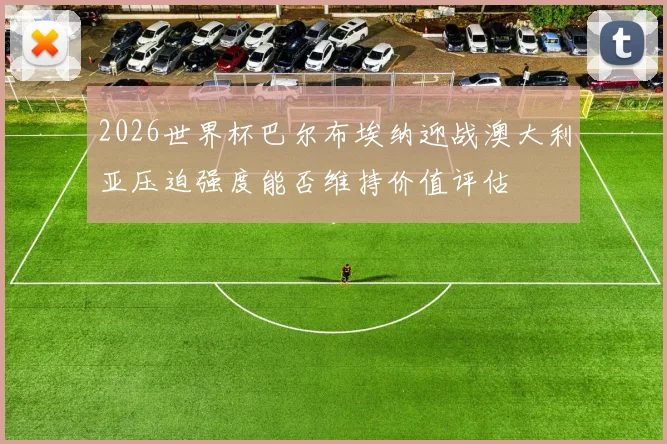 2026世界杯巴尔布埃纳迎战澳大利亚压迫强度能否维持价值评估