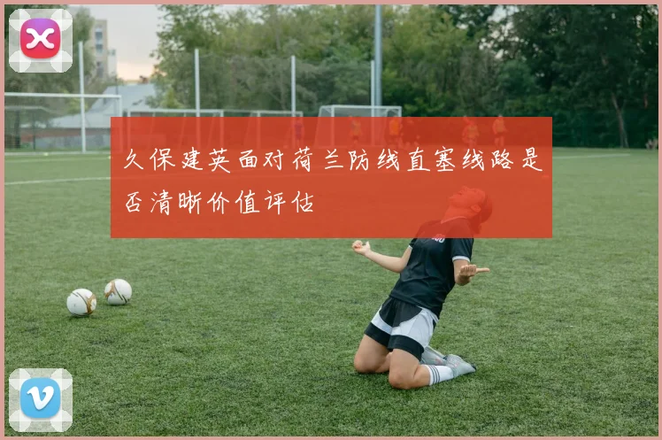 久保建英面对荷兰防线直塞线路是否清晰价值评估